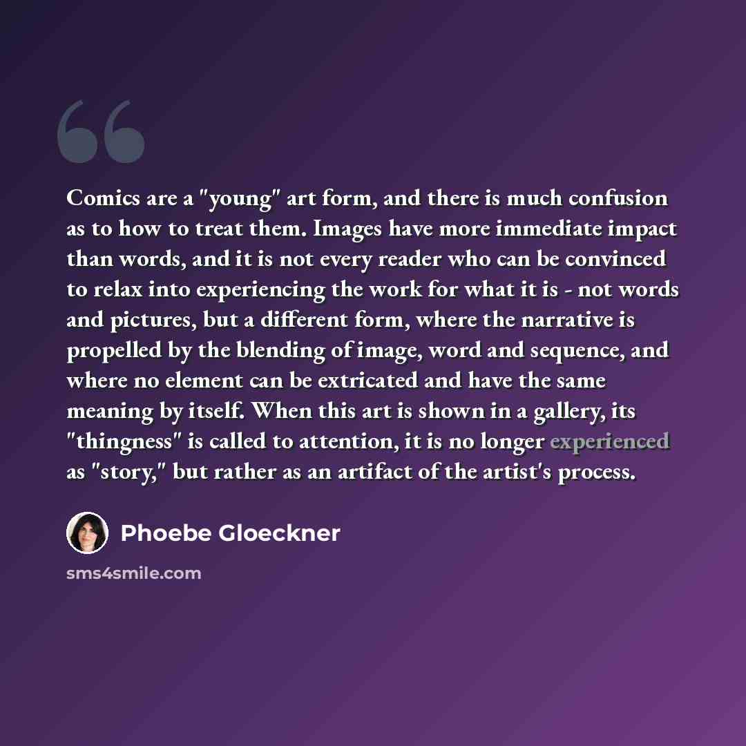 “Comics are a "young" art form, and there is much confusion as to how to treat them. Images have more immediate impact than words, and it is not every reader who can be convinced to relax into experiencing the work for what it is - not words and pictures, but a different form, where the narrative…” quote by Phoebe Gloeckner