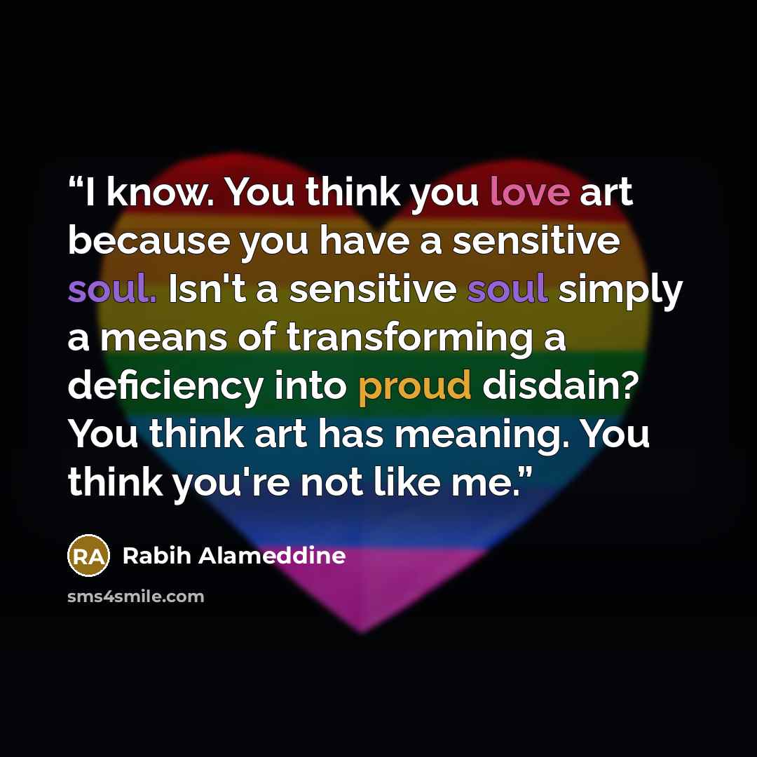 “I know. You think you love art because you have a sensitive soul. Isn't a sensitive soul simply a means of transforming a deficiency into proud disdain? You think art has meaning. You think you're not like me.” quote by Rabih Alameddine