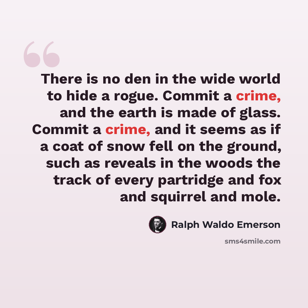 “There is no den in the wide world to hide a rogue. Commit a crime, and the earth is made of glass. Commit a crime, and it seems as if a coat of snow fell on the ground, such as reveals in the woods the track of every partridge and fox and squirrel and mole.” quote by Ralph Waldo Emerson