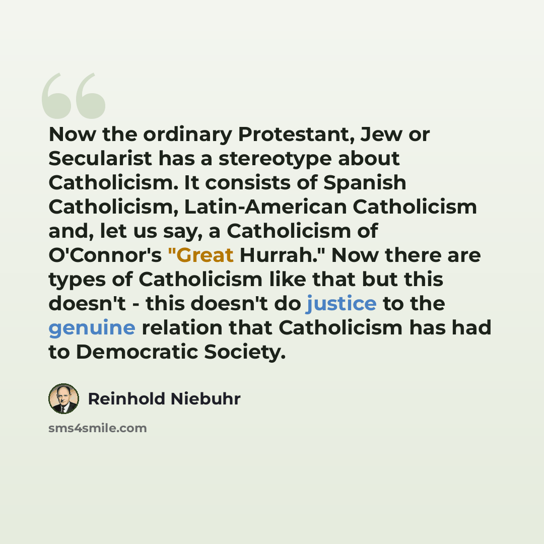 “Now the ordinary Protestant, Jew or Secularist has a stereotype about Catholicism. It consists of Spanish Catholicism, Latin-American Catholicism and, let us say, a Catholicism of O'Connor's "Great Hurrah." Now there are types of Catholicism like that but this doesn't - this doesn't do justice to…” quote by Reinhold Niebuhr