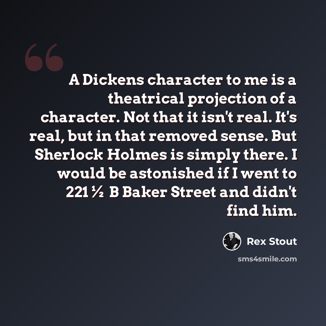 “A Dickens character to me is a theatrical projection of a character. Not that it isn't real. It's real, but in that removed sense. But Sherlock Holmes is simply there. I would be astonished if I went to 221½ B Baker Street and didn't find him.” quote by Rex Stout