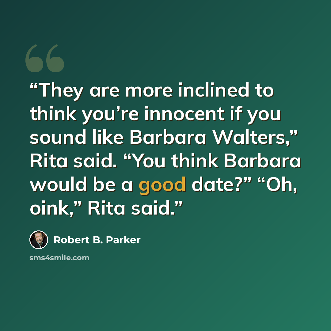 “They are more inclined to think you’re innocent if you sound like Barbara Walters,” Rita said. “You think Barbara would be a good date?” “Oh, oink,” Rita said.” quote by Robert B. Parker