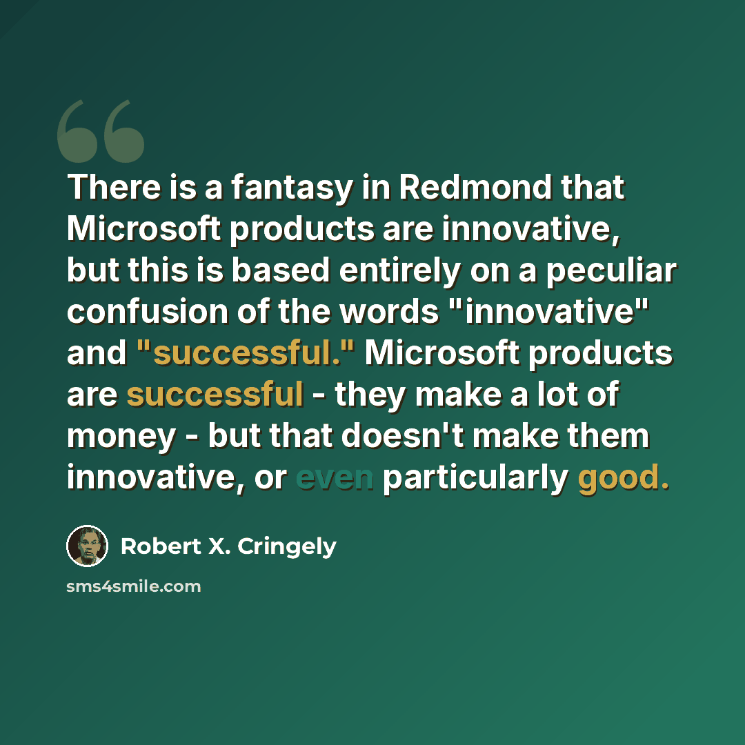 “There is a fantasy in Redmond that Microsoft products are innovative, but this is based entirely on a peculiar confusion of the words "innovative" and "successful." Microsoft products are successful - they make a lot of money - but that doesn't make them innovative, or even particularly good.” quote by Robert X. Cringely