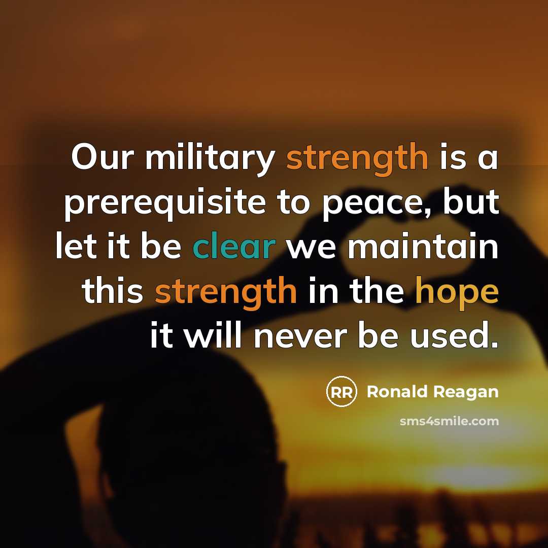 “Our military strength is a prerequisite to peace, but let it be clear we maintain this strength in the hope it will never be used.” quote by Ronald Reagan