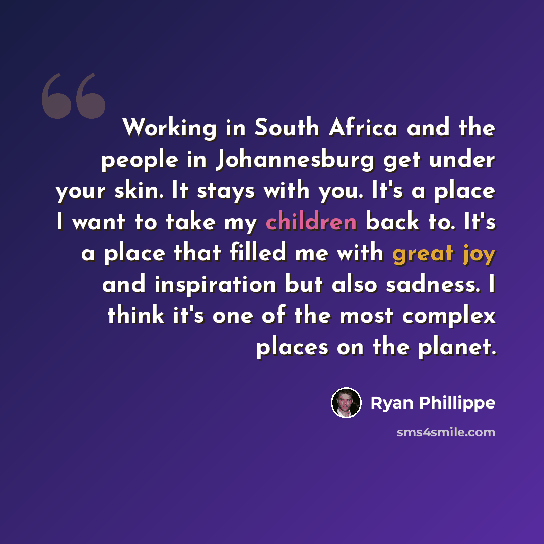 “Working in South Africa and the people in Johannesburg get under your skin. It stays with you. It's a place I want to take my children back to. It's a place that filled me with great joy and inspiration but also sadness. I think it's one of the most complex places on the planet.” quote by Ryan Phillippe