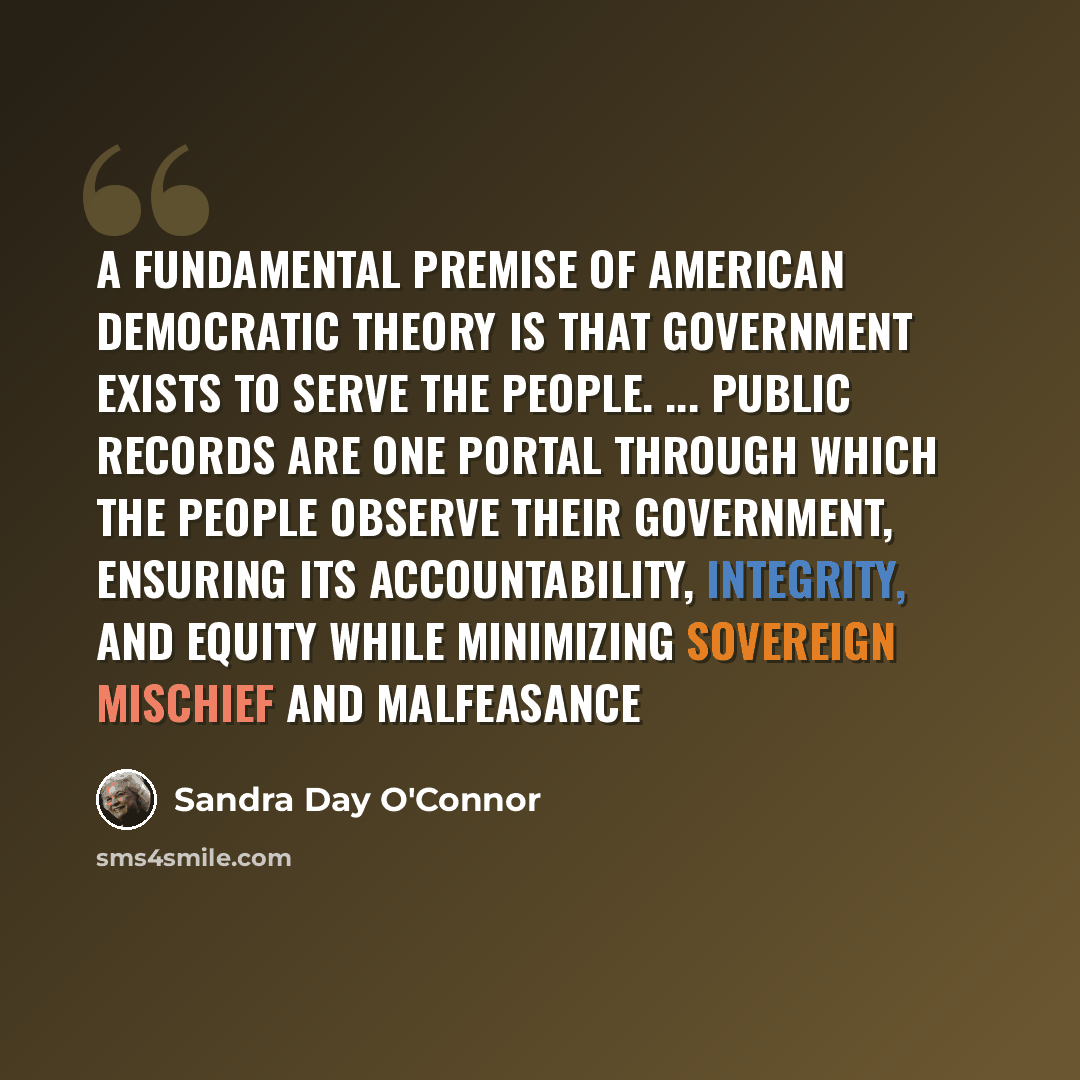 “A fundamental premise of American democratic theory is that government exists to serve the people. ... Public records are one portal through which the people observe their government, ensuring its accountability, integrity, and equity while minimizing sovereign mischief and malfeasance” quote by Sandra Day O'Connor