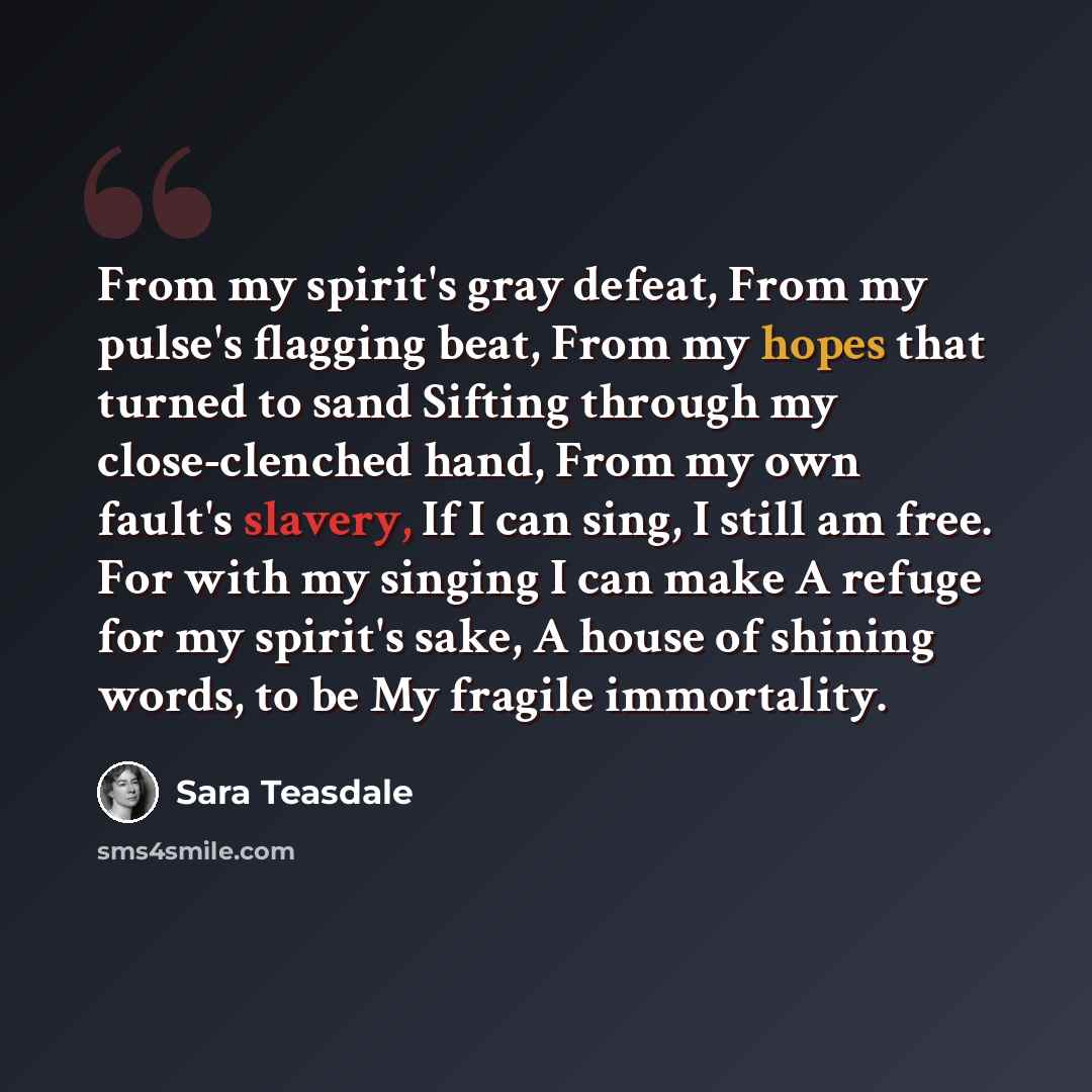 “From my spirit's gray defeat, From my pulse's flagging beat, From my hopes that turned to sand Sifting through my close-clenched hand, From my own fault's slavery, If I can sing, I still am free. For with my singing I can make A refuge for my spirit's sake, A house of shining words, to be My…” quote by Sara Teasdale
