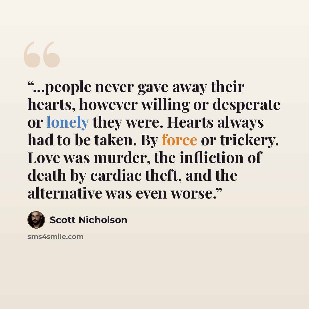 “...people never gave away their hearts, however willing or desperate or lonely they were. Hearts always had to be taken. By force or trickery. Love was murder, the infliction of death by cardiac theft, and the alternative was even worse.” quote by Scott Nicholson