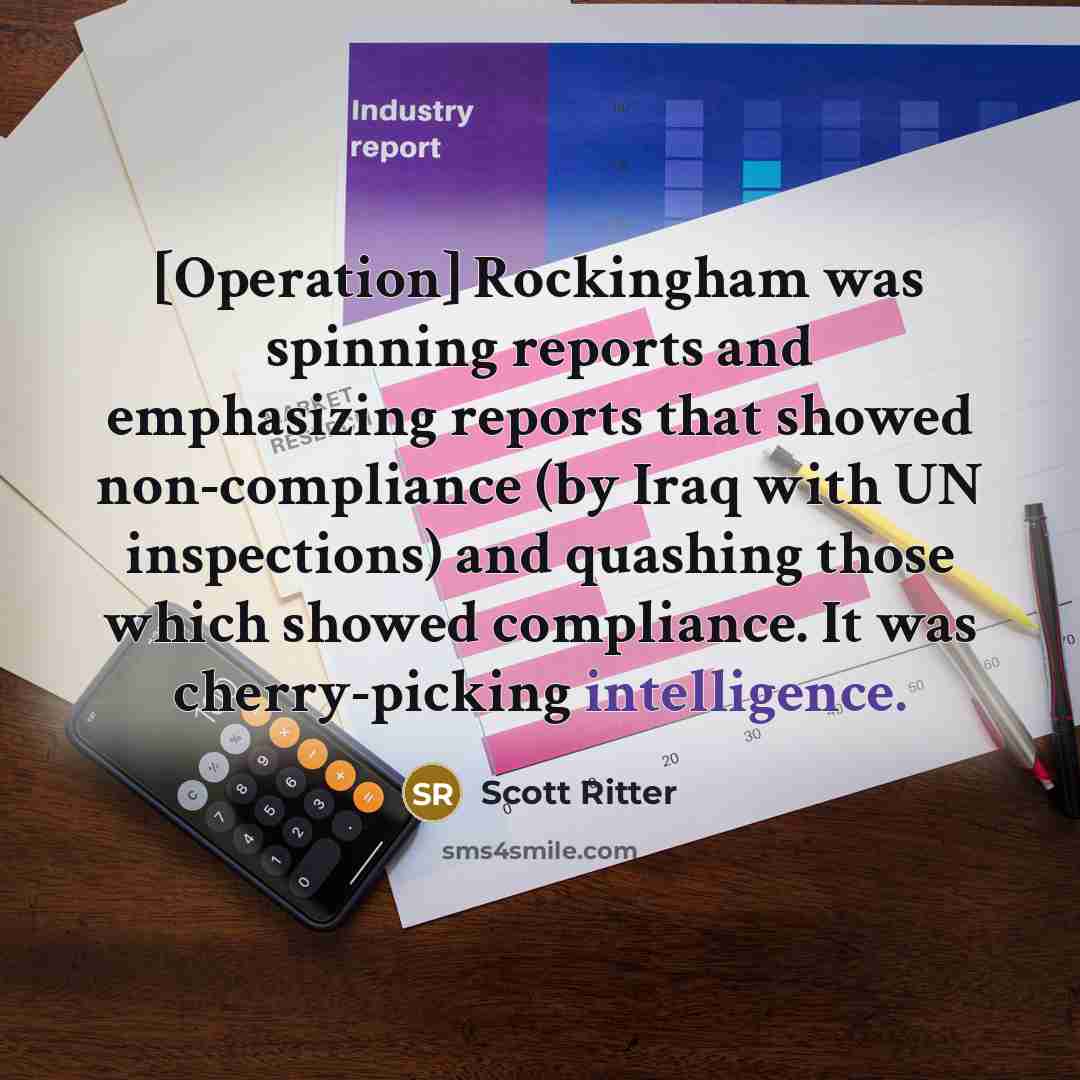 “[Operation] Rockingham was spinning reports and emphasizing reports that showed non-compliance (by Iraq with UN inspections) and quashing those which showed compliance. It was cherry-picking intelligence.” quote by Scott Ritter
