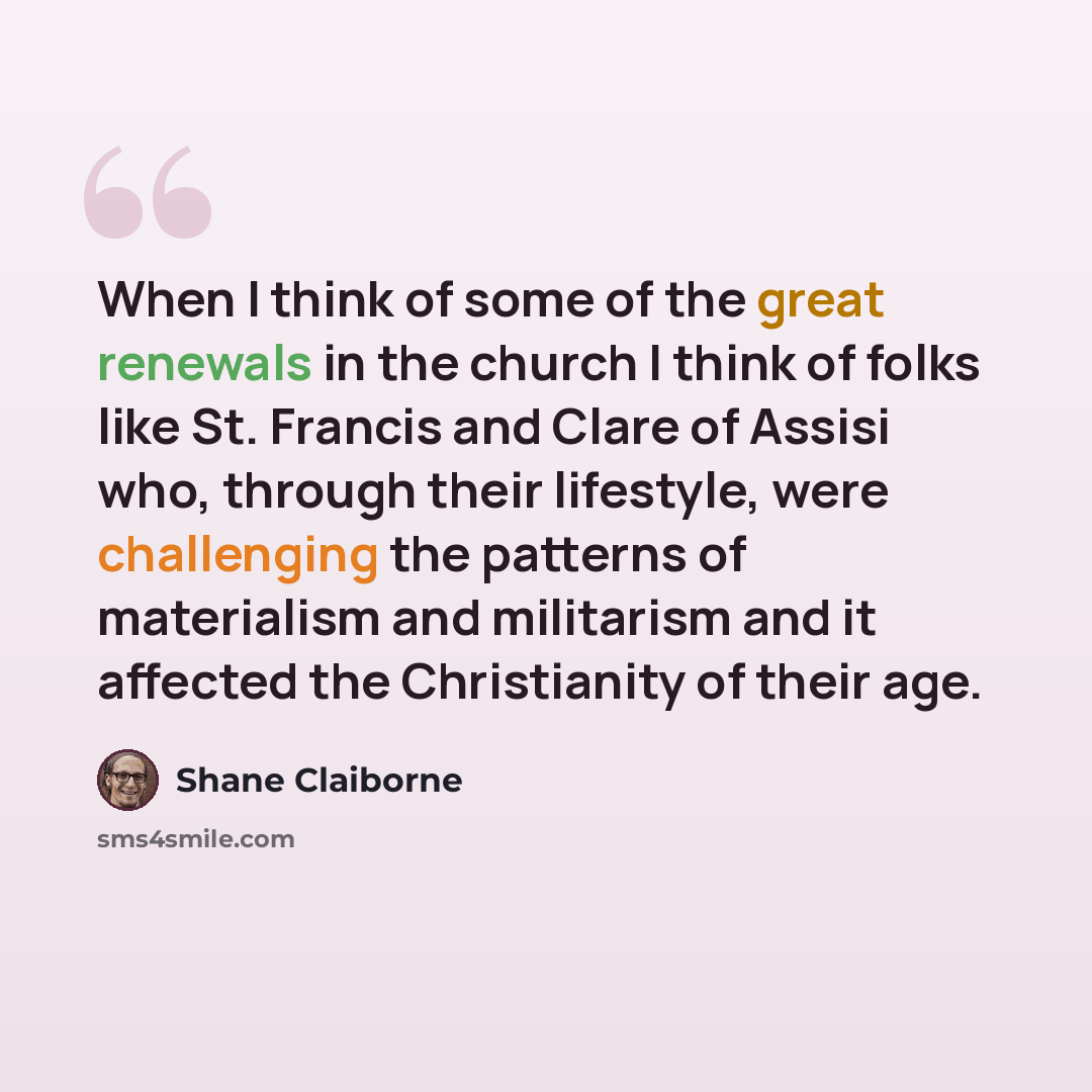 “When I think of some of the great renewals in the church I think of folks like St. Francis and Clare of Assisi who, through their lifestyle, were challenging the patterns of materialism and militarism and it affected the Christianity of their age.” quote by Shane Claiborne