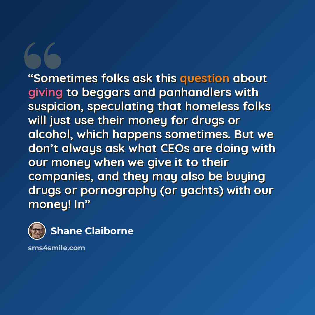 “Sometimes folks ask this question about giving to beggars and panhandlers with suspicion, speculating that homeless folks will just use their money for drugs or alcohol, which happens sometimes. But we don’t always ask what CEOs are doing with our money when we give it to their companies, and they…” quote by Shane Claiborne