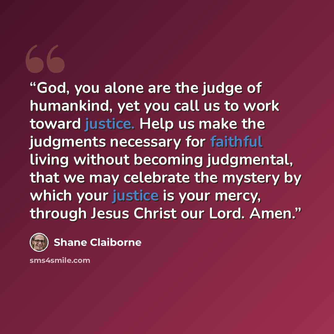 “God, you alone are the judge of humankind, yet you call us to work toward justice. Help us make the judgments necessary for faithful living without becoming judgmental, that we may celebrate the mystery by which your justice is your mercy, through Jesus Christ our Lord. Amen.” quote by Shane Claiborne