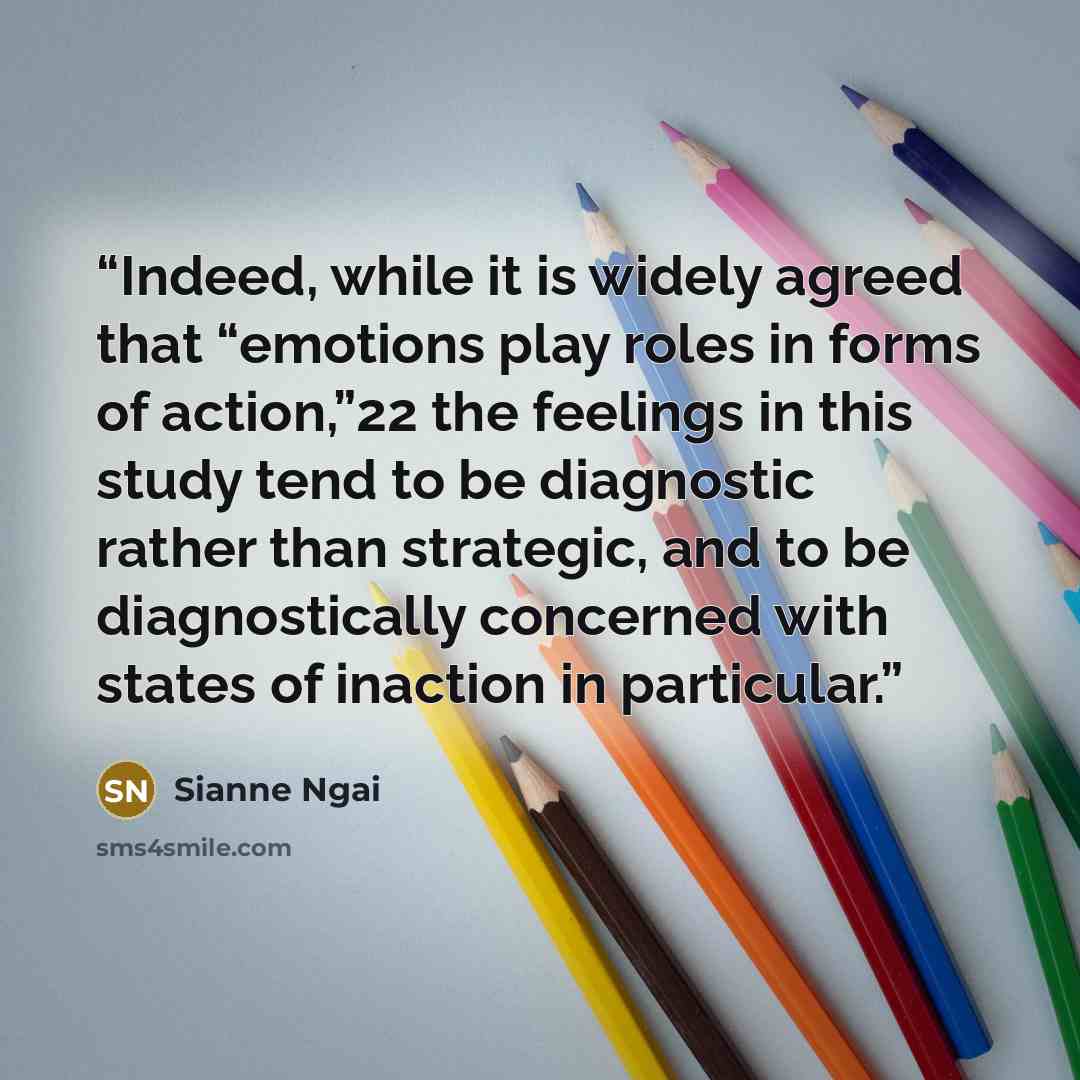 “Indeed, while it is widely agreed that “emotions play roles in forms of action,”22 the feelings in this study tend to be diagnostic rather than strategic, and to be diagnostically concerned with states of inaction in particular.” quote by Sianne Ngai