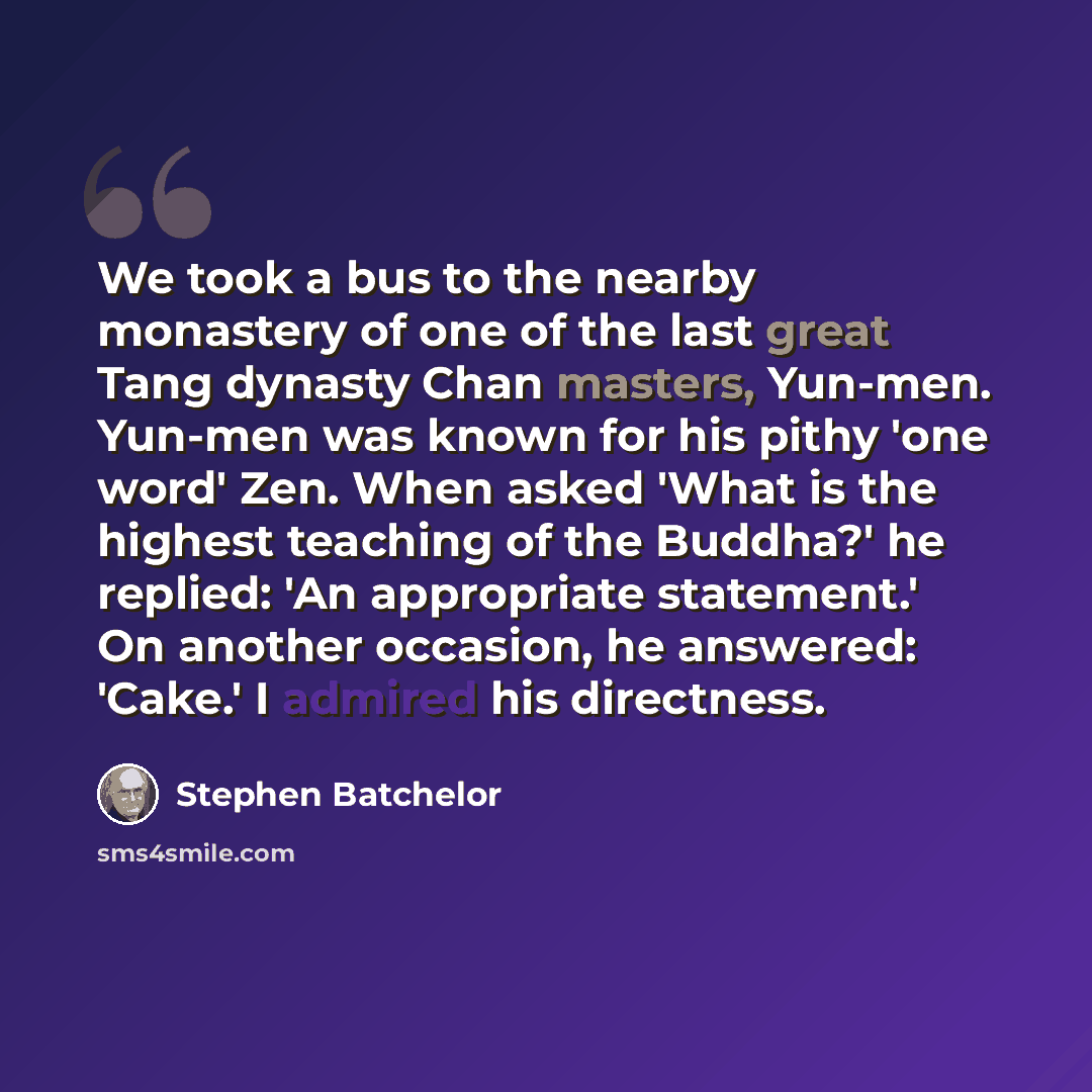 “We took a bus to the nearby monastery of one of the last great Tang dynasty Chan masters, Yun-men. Yun-men was known for his pithy 'one word' Zen. When asked 'What is the highest teaching of the Buddha?' he replied: 'An appropriate statement.' On another occasion, he answered: 'Cake.' I admired…” quote by Stephen Batchelor