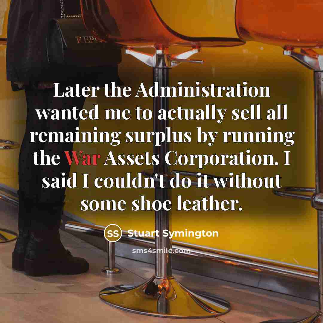 “Later the Administration wanted me to actually sell all remaining surplus by running the War Assets Corporation. I said I couldn't do it without some shoe leather.” quote by Stuart Symington