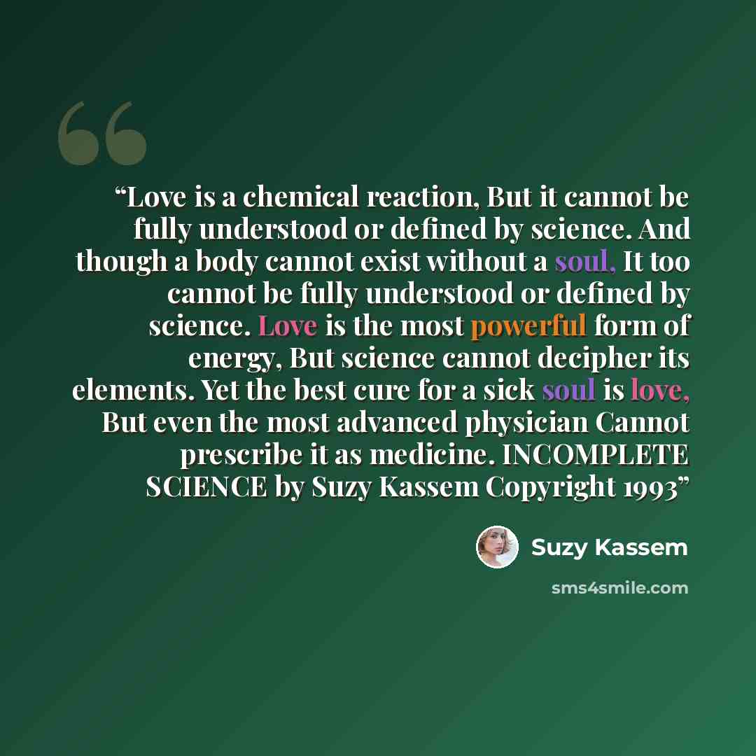 “Love is a chemical reaction, But it cannot be fully understood or defined by science. And though a body cannot exist without a soul, It too cannot be fully understood or defined by science. Love is the most powerful form of energy, But science cannot decipher its elements. Yet the best cure for a…” quote by Suzy Kassem