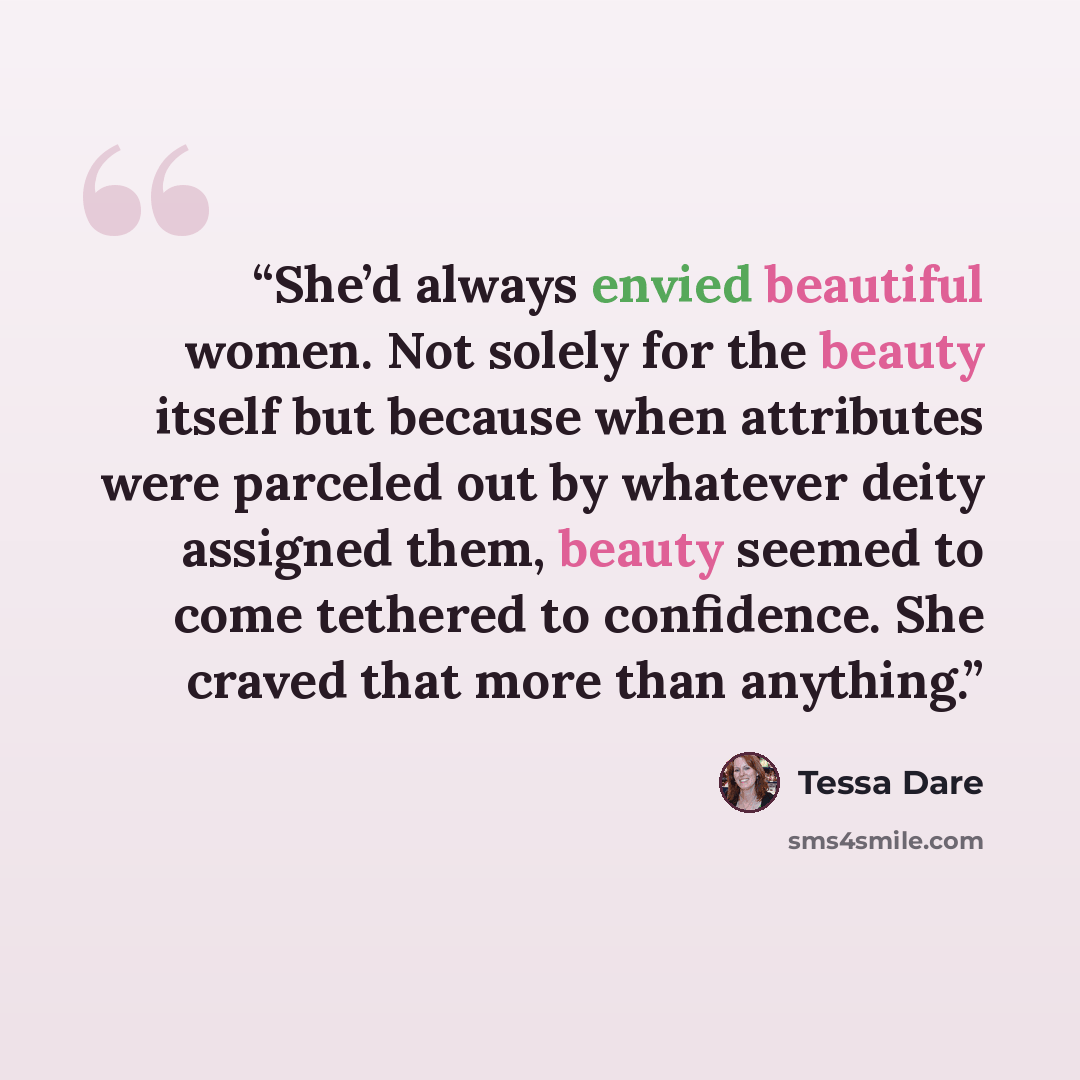 “She’d always envied beautiful women. Not solely for the beauty itself but because when attributes were parceled out by whatever deity assigned them, beauty seemed to come tethered to confidence. She craved that more than anything.” quote by Tessa Dare