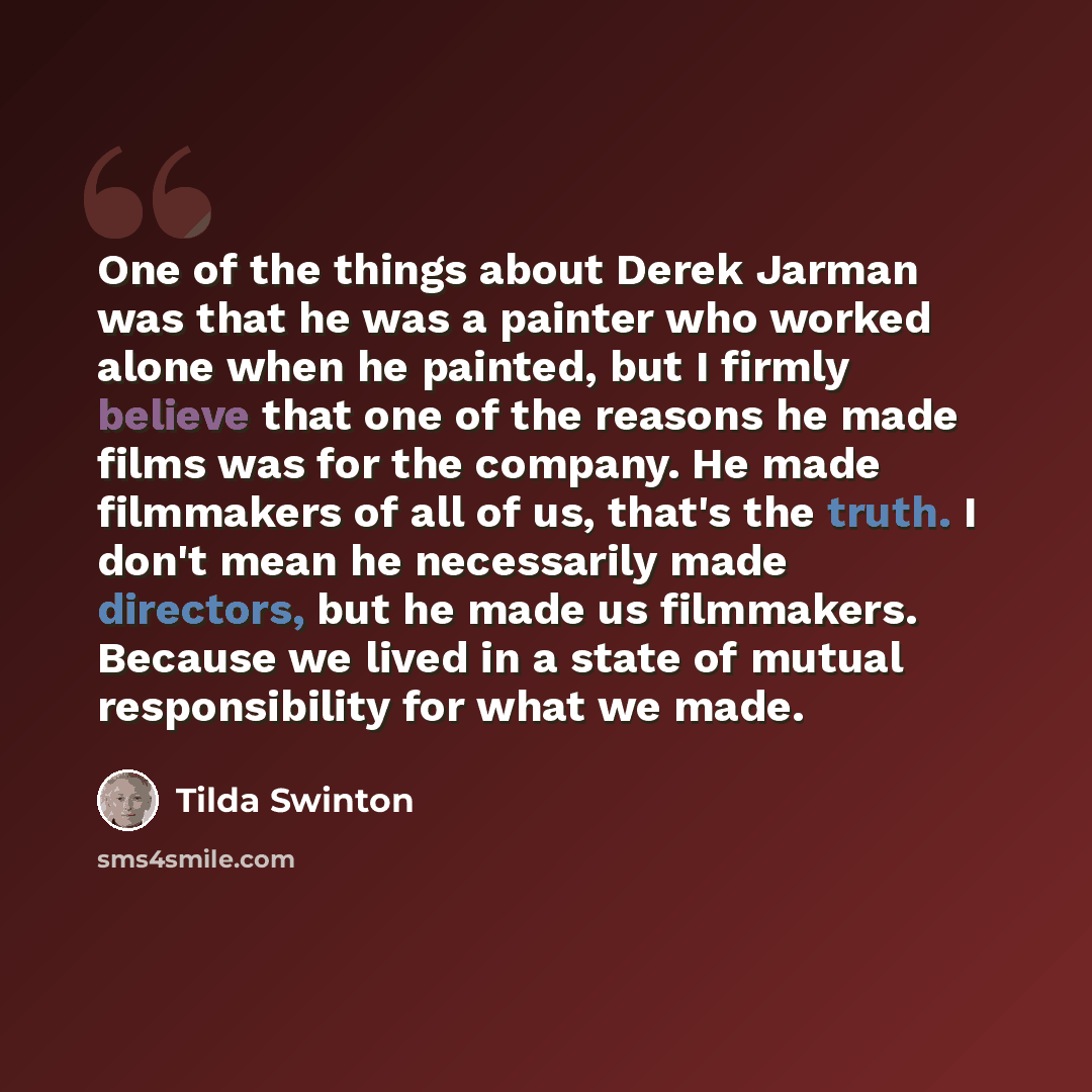 “One of the things about Derek Jarman was that he was a painter who worked alone when he painted, but I firmly believe that one of the reasons he made films was for the company. He made filmmakers of all of us, that's the truth. I don't mean he necessarily made directors, but he made us filmmakers…” quote by Tilda Swinton