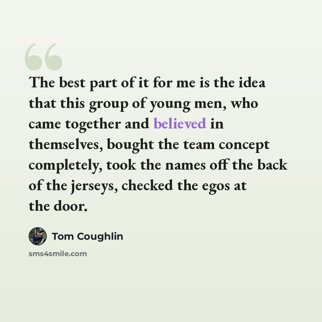 “The best part of it for me is the idea that this group of young men, who came together and believed in themselves, bought the team concept completely, took the names off the back of the jerseys, checked the egos at the door.” quote by Tom Coughlin