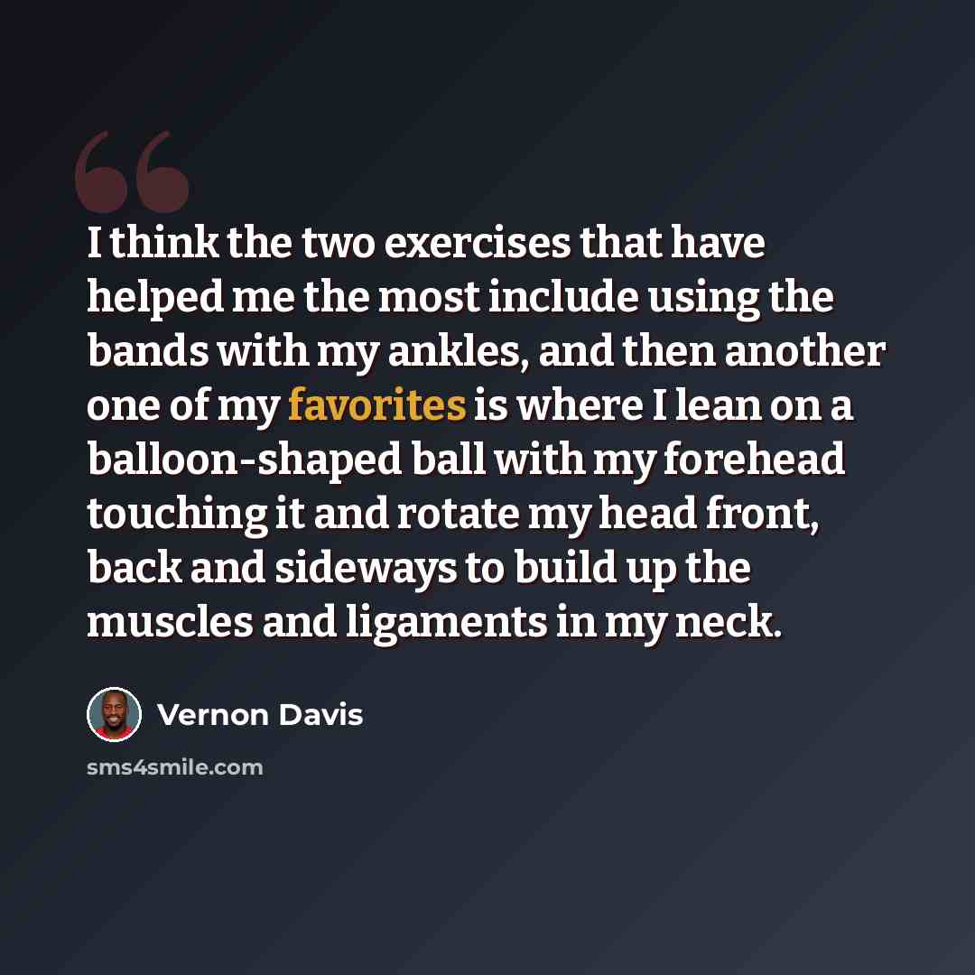 “I think the two exercises that have helped me the most include using the bands with my ankles, and then another one of my favorites is where I lean on a balloon-shaped ball with my forehead touching it and rotate my head front, back and sideways to build up the muscles and ligaments in my neck.” quote by Vernon Davis