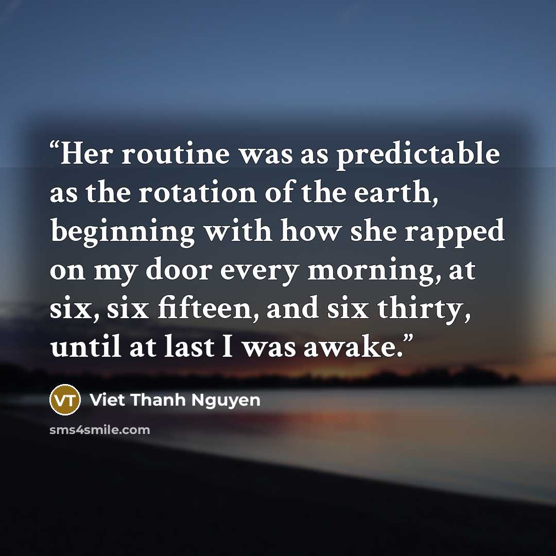 “Her routine was as predictable as the rotation of the earth, beginning with how she rapped on my door every morning, at six, six fifteen, and six thirty, until at last I was awake.” quote by Viet Thanh Nguyen