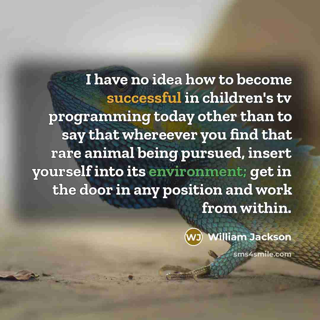“I have no idea how to become successful in children's tv programming today other than to say that whereever you find that rare animal being pursued, insert yourself into its environment; get in the door in any position and work from within.” quote by William Jackson