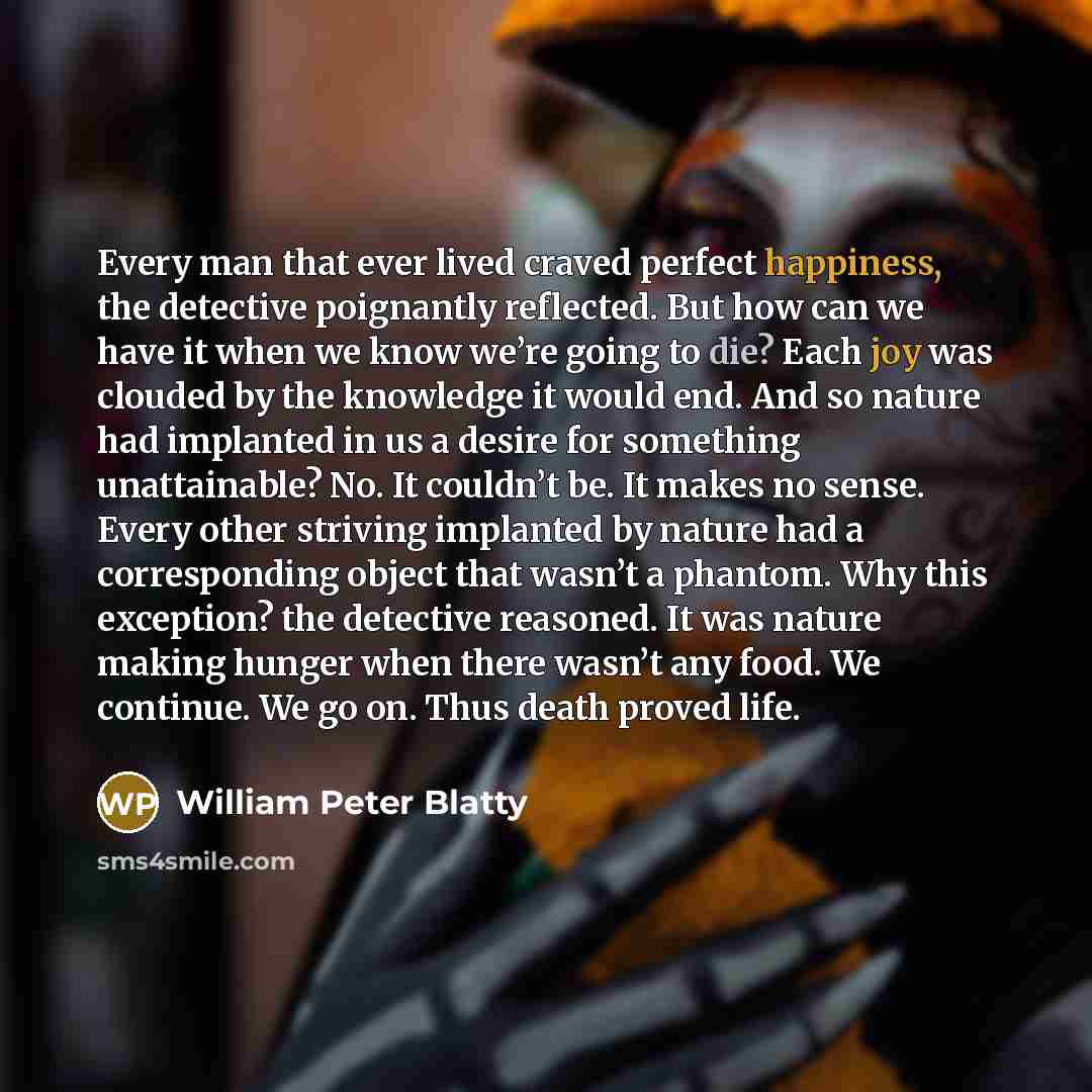 “Every man that ever lived craved perfect happiness, the detective poignantly reflected. But how can we have it when we know we’re going to die? Each joy was clouded by the knowledge it would end. And so nature had implanted in us a desire for something unattainable? No. It couldn’t be. It makes no…” quote by William Peter Blatty
