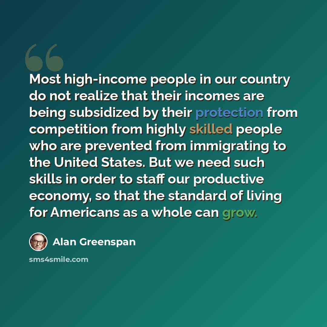 “Most high-income people in our country do not realize that their incomes are being subsidized by their protection from competition from highly skilled people who are prevented from immigrating to the United States. But we need such skills in order to staff our productive economy, so that the…” quote by Alan Greenspan