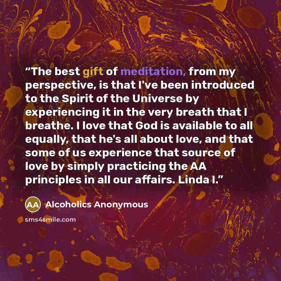 “The best gift of meditation, from my perspective, is that I've been introduced to the Spirit of the Universe by experiencing it in the very breath that I breathe. I love that God is available to all equally, that he's all about love, and that some of us experience that source of love by simply…” quote by Alcoholics Anonymous