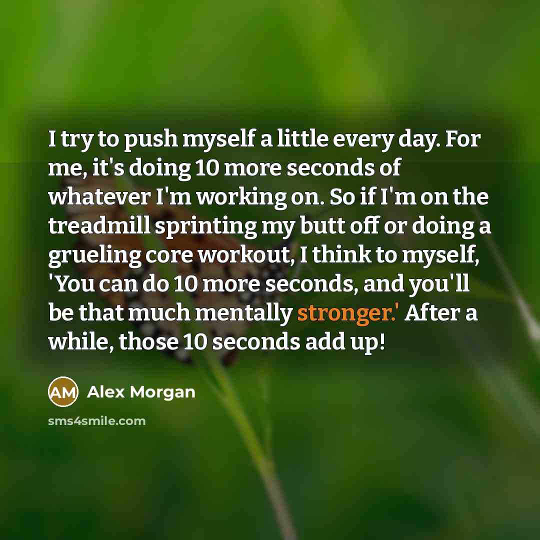 “I try to push myself a little every day. For me, it's doing 10 more seconds of whatever I'm working on. So if I'm on the treadmill sprinting my butt off or doing a grueling core workout, I think to myself, 'You can do 10 more seconds, and you'll be that much mentally stronger.' After a while…” quote by Alex Morgan