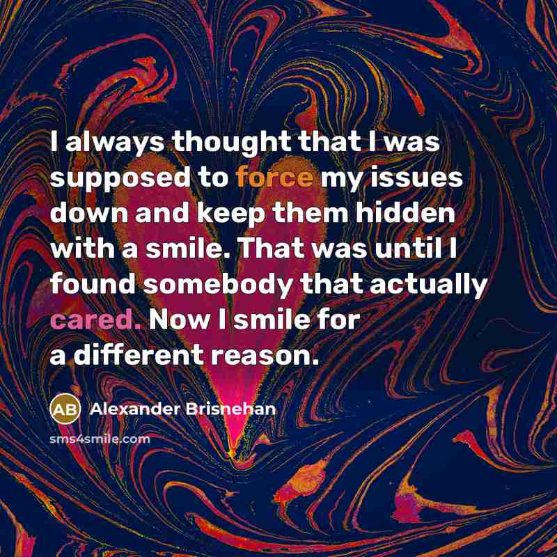 “I always thought that I was supposed to force my issues down and keep them hidden with a smile. That was until I found somebody that actually cared. Now I smile for a different reason.” quote by Alexander Brisnehan