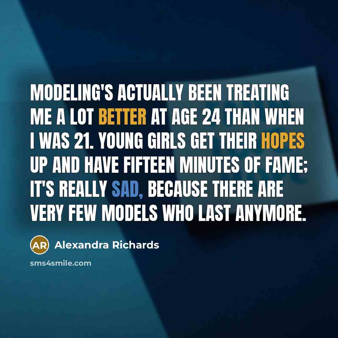 “Modeling's actually been treating me a lot better at age 24 than when I was 21. Young girls get their hopes up and have fifteen minutes of fame; it's really sad, because there are very few models who last anymore.” quote by Alexandra Richards