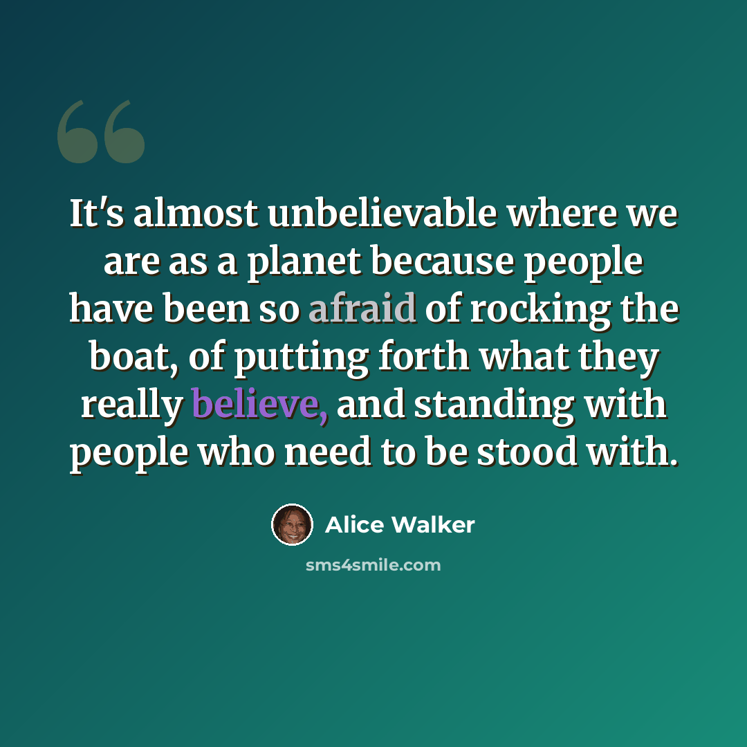 “It's almost unbelievable where we are as a planet because people have been so afraid of rocking the boat, of putting forth what they really believe, and standing with people who need to be stood with.” quote by Alice Walker