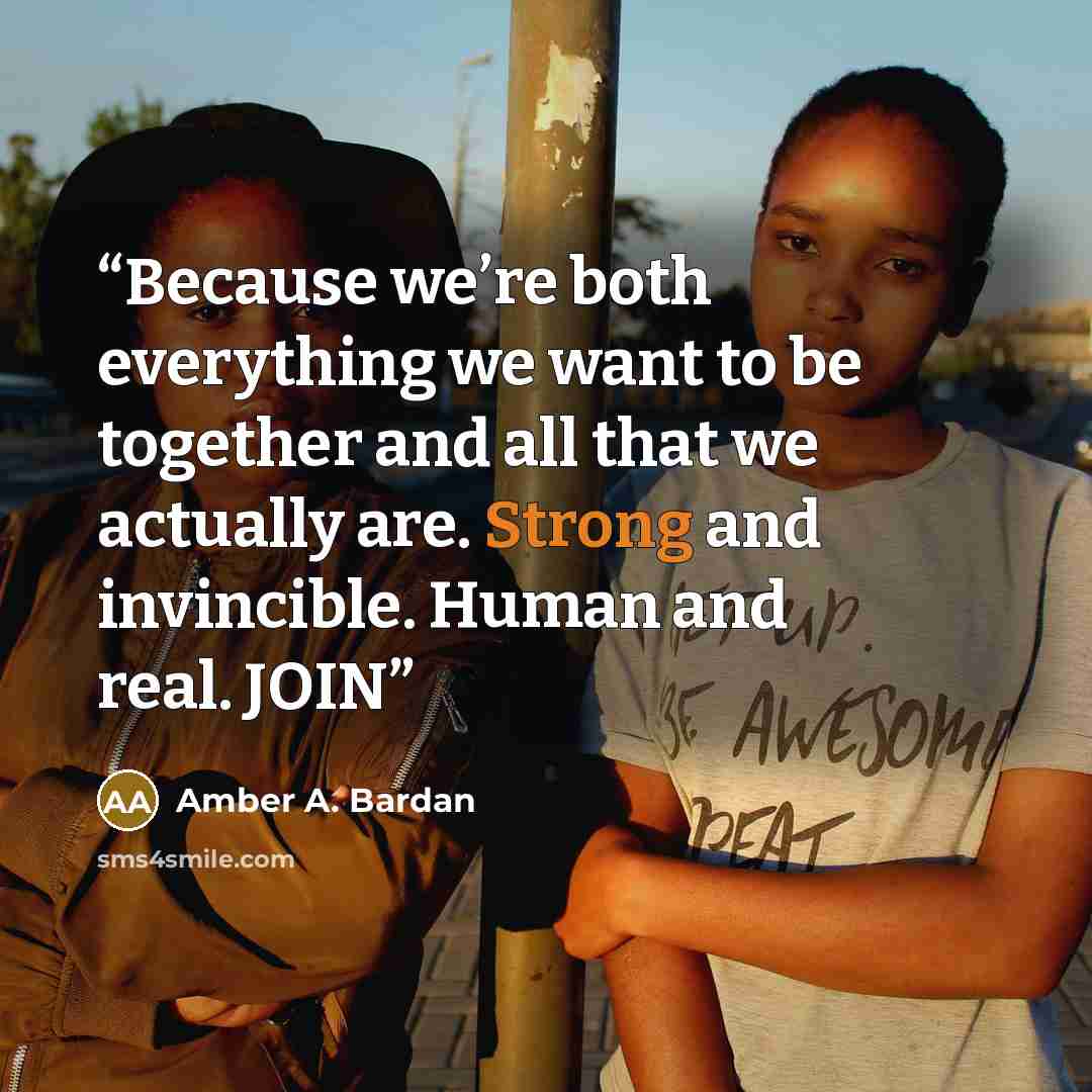 “Because we’re both everything we want to be together and all that we actually are. Strong and invincible. Human and real. JOIN” quote by Amber A. Bardan
