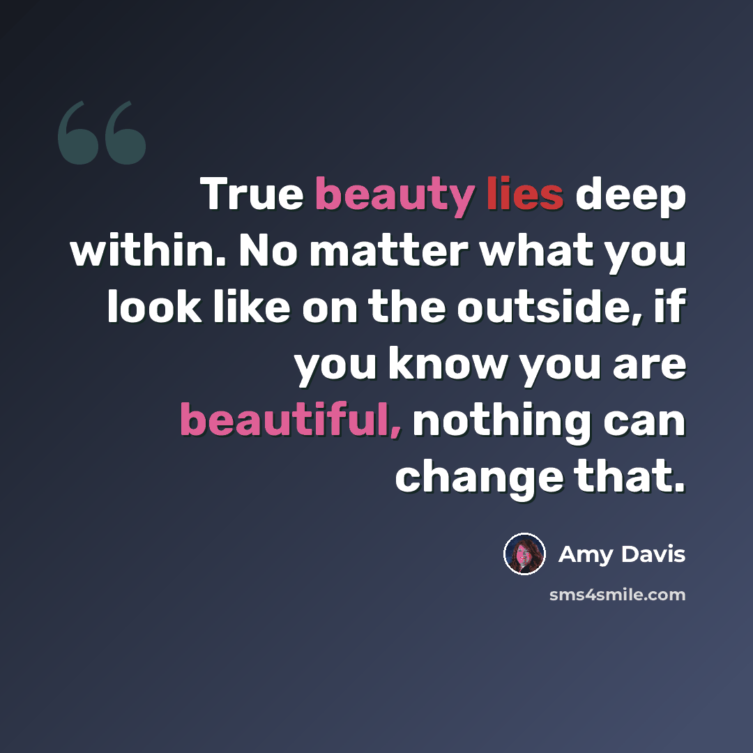 “True beauty lies deep within. No matter what you look like on the outside, if you know you are beautiful, nothing can change that.” quote by Amy Davis
