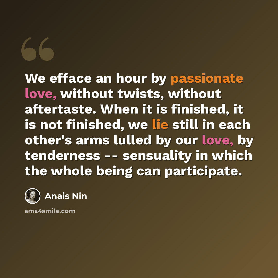 “We efface an hour by passionate love, without twists, without aftertaste. When it is finished, it is not finished, we lie still in each other's arms lulled by our love, by tenderness -- sensuality in which the whole being can participate.” quote by Anais Nin