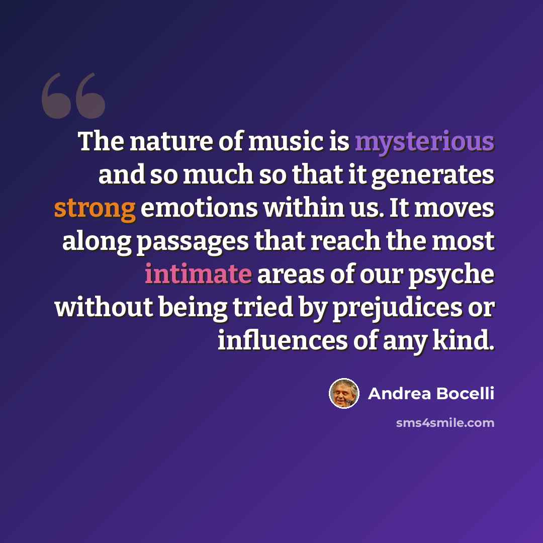 “The nature of music is mysterious and so much so that it generates strong emotions within us. It moves along passages that reach the most intimate areas of our psyche without being tried by prejudices or influences of any kind.” quote by Andrea Bocelli
