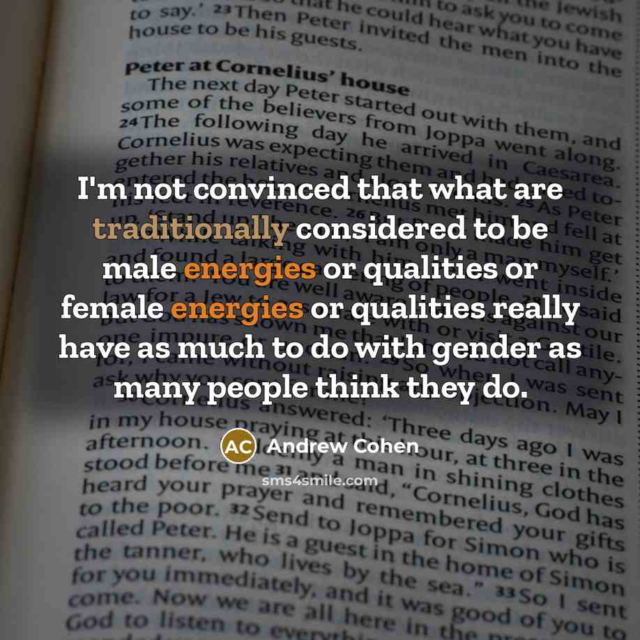 “I'm not convinced that what are traditionally considered to be male energies or qualities or female energies or qualities really have as much to do with gender as many people think they do.” quote by Andrew Cohen
