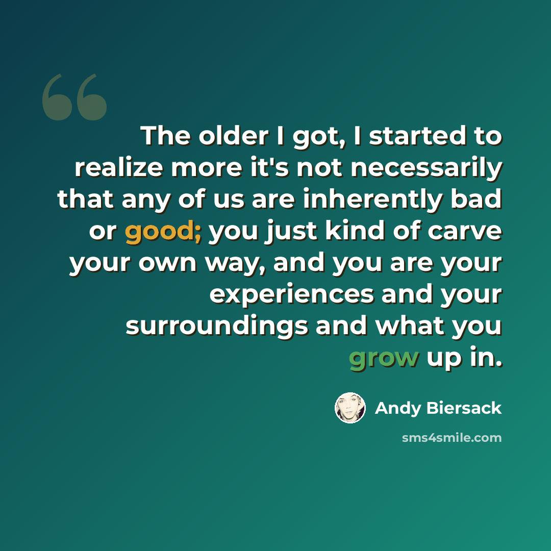 “The older I got, I started to realize more it's not necessarily that any of us are inherently bad or good; you just kind of carve your own way, and you are your experiences and your surroundings and what you grow up in.” quote by Andy Biersack