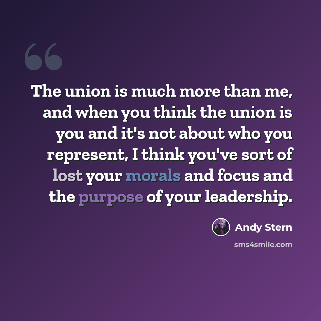 “The union is much more than me, and when you think the union is you and it's not about who you represent, I think you've sort of lost your morals and focus and the purpose of your leadership.” quote by Andy Stern