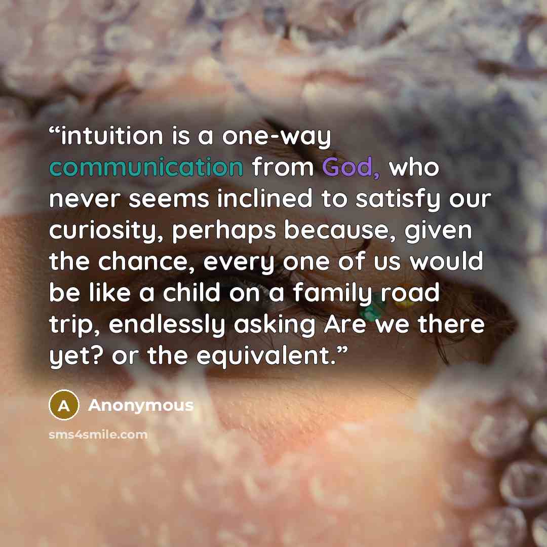 “intuition is a one-way communication from God, who never seems inclined to satisfy our curiosity, perhaps because, given the chance, every one of us would be like a child on a family road trip, endlessly asking Are we there yet? or the equivalent.” quote by Anonymous