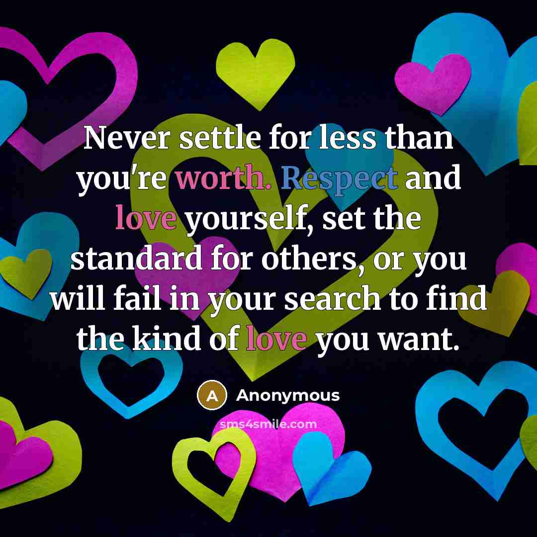 “Never settle for less than you're worth. Respect and love yourself, set the standard for others, or you will fail in your search to find the kind of love you want.” quote by Anonymous