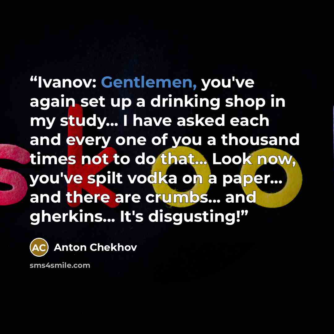 “Ivanov: Gentlemen, you've again set up a drinking shop in my study... I have asked each and every one of you a thousand times not to do that... Look now, you've spilt vodka on a paper... and there are crumbs... and gherkins... It's disgusting!” quote by Anton Chekhov