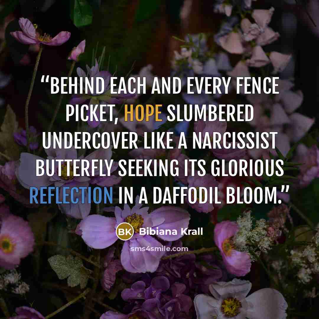 “Behind each and every fence picket, hope slumbered undercover like a narcissist butterfly seeking its glorious reflection in a daffodil bloom.” quote by Bibiana Krall