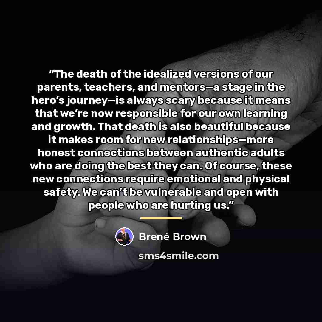 “The death of the idealized versions of our parents, teachers, and mentors—a stage in the hero’s journey—is always scary because it means that we’re now responsible for our own learning and growth. That death is also beautiful because it makes room for new relationships—more honest connections…” quote by Brené Brown
