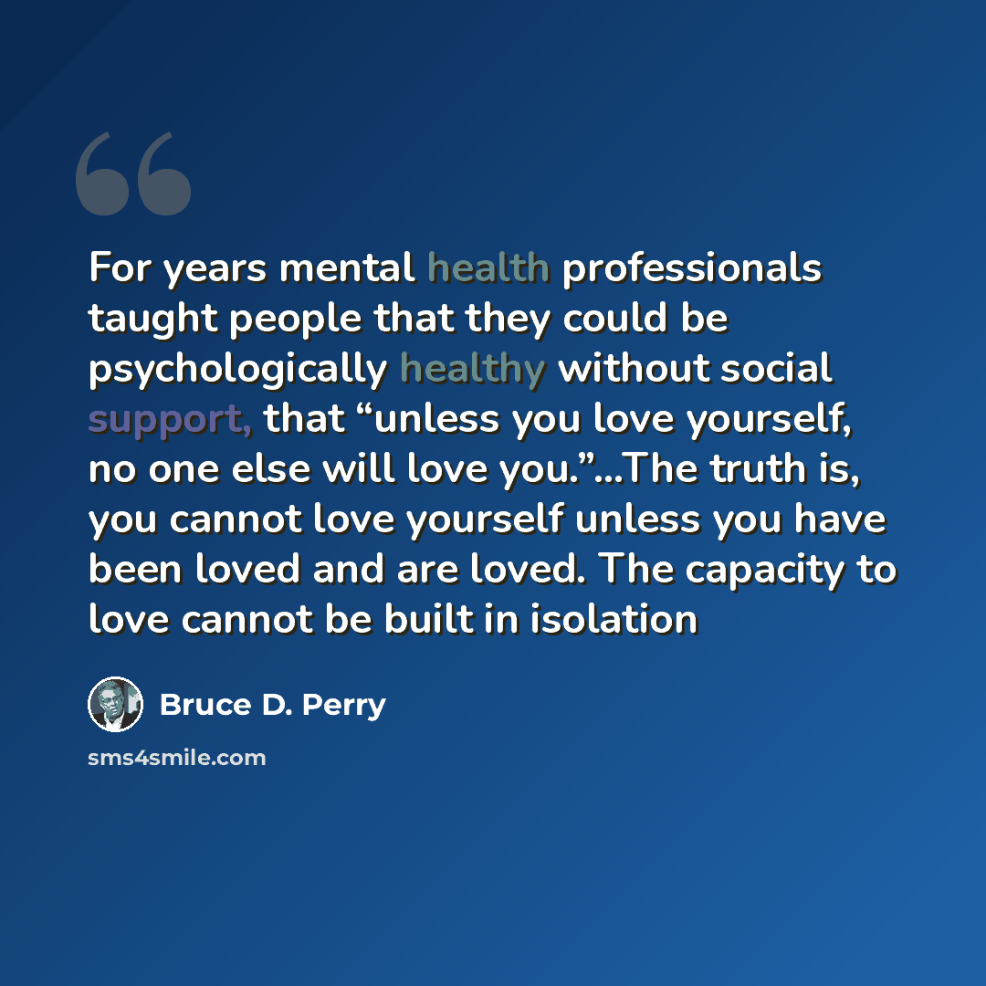 “For years mental health professionals taught people that they could be psychologically healthy without social support, that “unless you love yourself, no one else will love you.”…The truth is, you cannot love yourself unless you have been loved and are loved. The capacity to love cannot be built…” quote by Bruce D. Perry