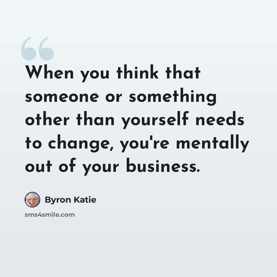 “When you think that someone or something other than yourself needs to change, you're mentally out of your business.” quote by Byron Katie