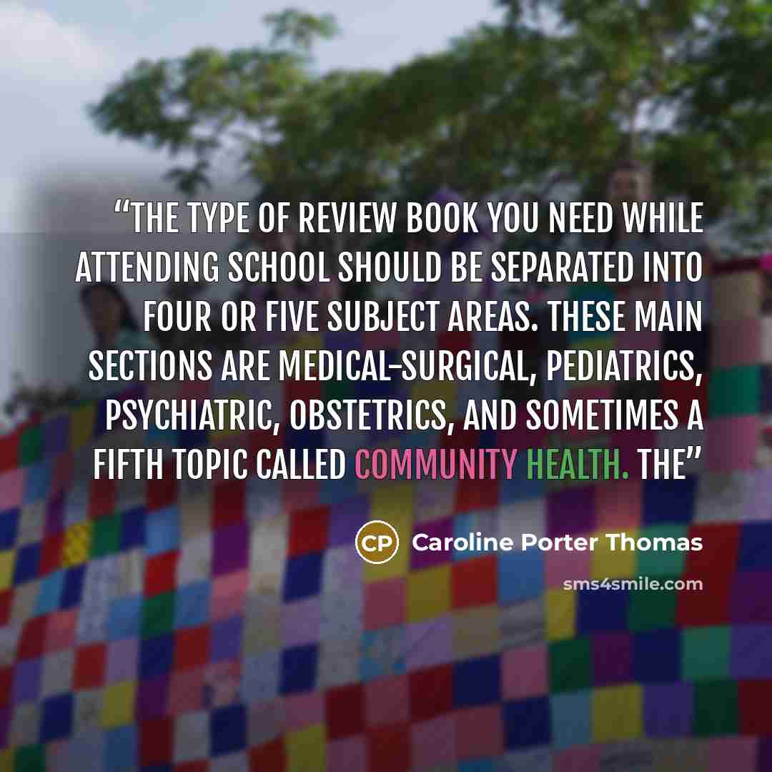 “The type of review book you need while attending school should be separated into four or five subject areas. These main sections are medical-surgical, pediatrics, psychiatric, obstetrics, and sometimes a fifth topic called community health. The” quote by Caroline Porter Thomas