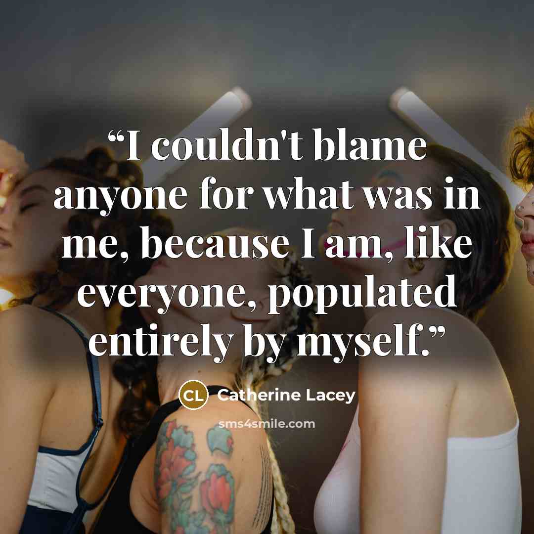 “I couldn't blame anyone for what was in me, because I am, like everyone, populated entirely by myself.” quote by Catherine Lacey