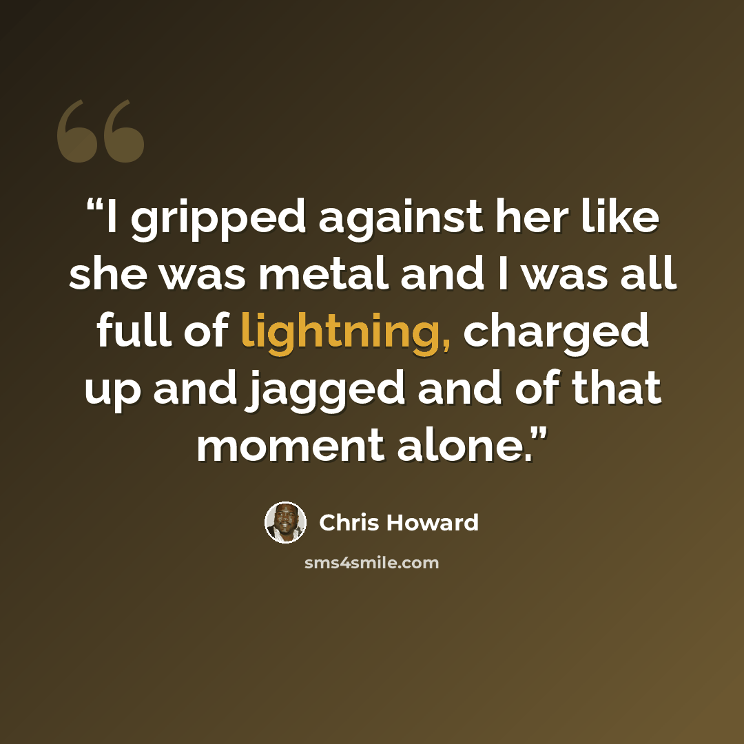 “I gripped against her like she was metal and I was all full of lightning, charged up and jagged and of that moment alone.” quote by Chris Howard